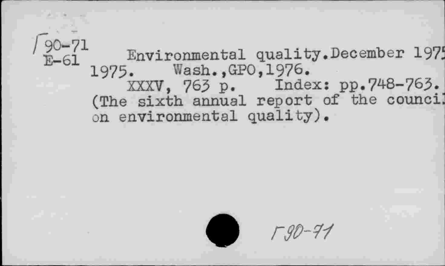 ﻿I 90-71
E-61
Environmental quality.December 197i 1975. Wash.,GPO,1976.
XXXV, 763 p. Index: pp.748-763. (The sixth annual report of the counci: on environmental quality).
4)